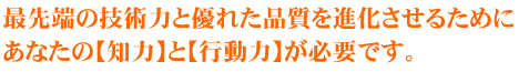 最先端の技術力と優れた品質を進化させるために、あなたの【知力】と【行動力】が必要です。